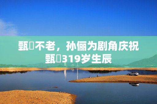 甄嬛不老，孙俪为剧角庆祝甄嬛319岁生辰