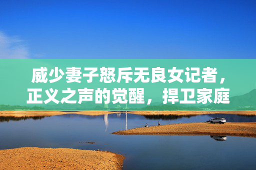 威少妻子怒斥无良女记者，正义之声的觉醒，捍卫家庭尊严的勇敢行动