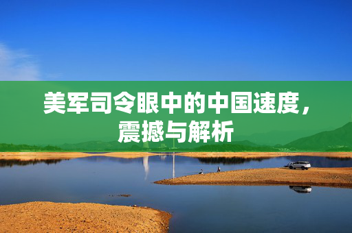 美军司令眼中的中国速度，震撼与解析