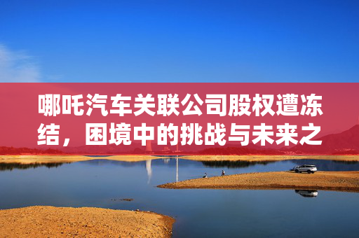 哪吒汽车关联公司股权遭冻结，困境中的挑战与未来之路