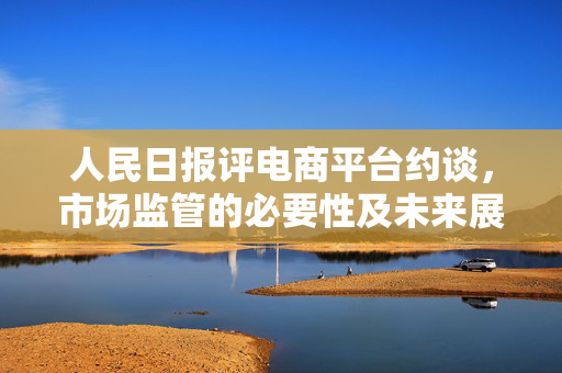 人民日报评电商平台约谈，市场监管的必要性及未来展望