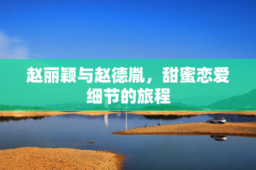 赵丽颖与赵德胤，甜蜜恋爱细节的旅程