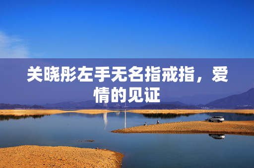关晓彤左手无名指戒指，爱情的见证