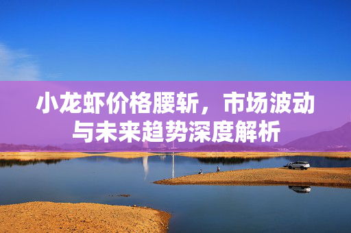 小龙虾价格腰斩，市场波动与未来趋势深度解析