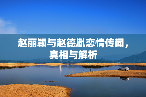 赵丽颖与赵德胤恋情传闻，真相与解析