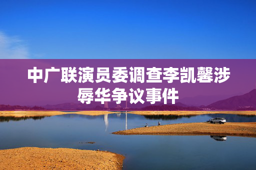 中广联演员委调查李凯馨涉辱华争议事件