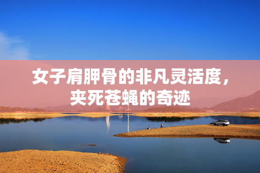 女子肩胛骨的非凡灵活度，夹死苍蝇的奇迹