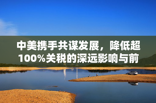 中美携手共谋发展，降低超100%关税的深远影响与前景展望