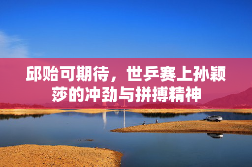 邱贻可期待，世乒赛上孙颖莎的冲劲与拼搏精神