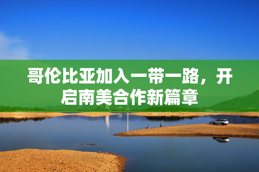 哥伦比亚加入一带一路，开启南美合作新篇章