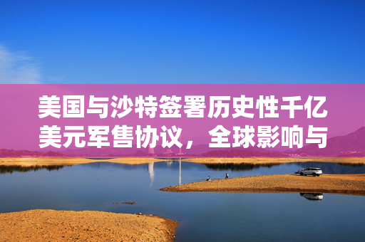 美国与沙特签署历史性千亿美元军售协议，全球影响与军事合作