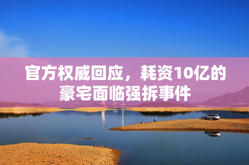 官方权威回应，耗资10亿的豪宅面临强拆事件