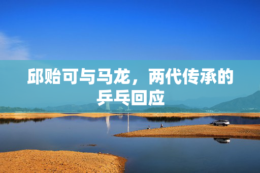 邱贻可与马龙，两代传承的乒乓回应