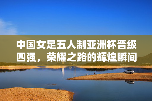 中国女足五人制亚洲杯晋级四强，荣耀之路的辉煌瞬间