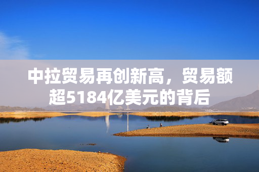 中拉贸易再创新高，贸易额超5184亿美元的背后