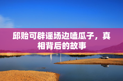 邱贻可辟谣场边嗑瓜子，真相背后的故事