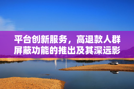 平台创新服务，高退款人群屏蔽功能的推出及其深远影响