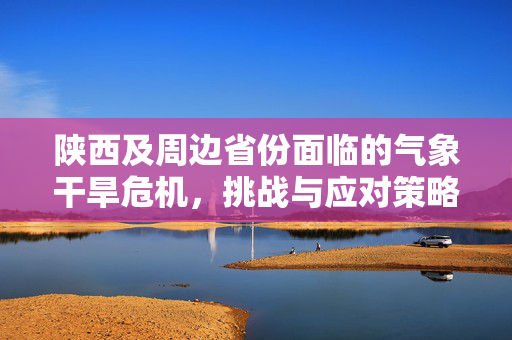 陕西及周边省份面临的气象干旱危机，挑战与应对策略