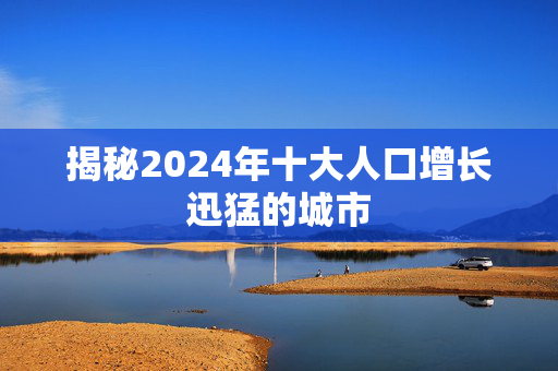 揭秘2024年十大人口增长迅猛的城市
