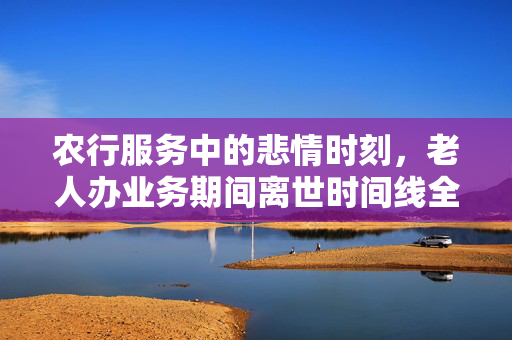 农行服务中的悲情时刻，老人办业务期间离世时间线全记录