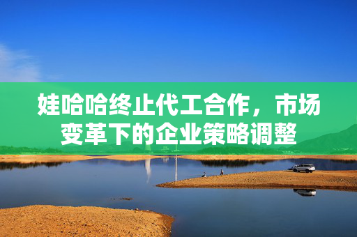 娃哈哈终止代工合作，市场变革下的企业策略调整