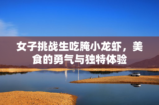 女子挑战生吃腌小龙虾，美食的勇气与独特体验