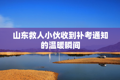 山东救人小伙收到补考通知的温暖瞬间