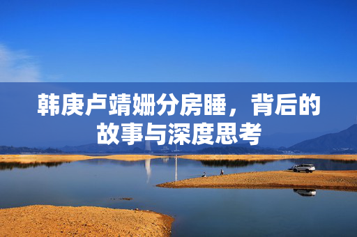 韩庚卢靖姗分房睡，背后的故事与深度思考