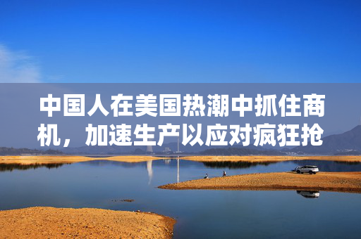 中国人在美国热潮中抓住商机，加速生产以应对疯狂抢货的机遇