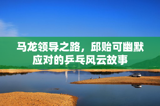 马龙领导之路，邱贻可幽默应对的乒乓风云故事