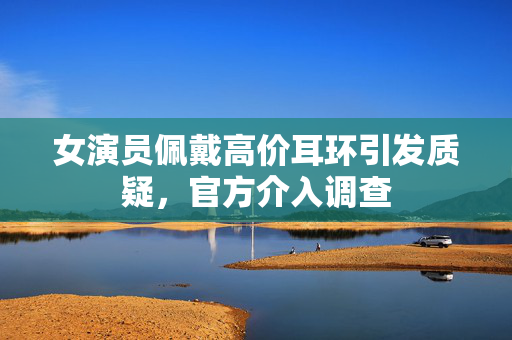 女演员佩戴高价耳环引发质疑，官方介入调查
