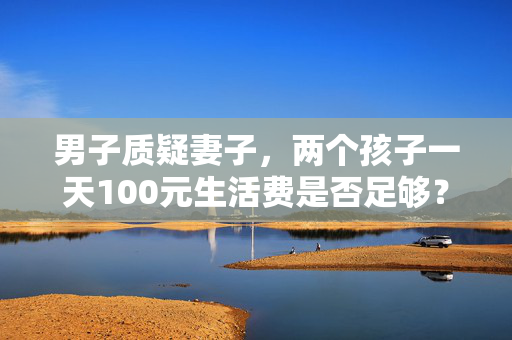男子质疑妻子，两个孩子一天100元生活费是否足够？
