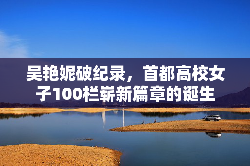 吴艳妮破纪录，首都高校女子100栏崭新篇章的诞生