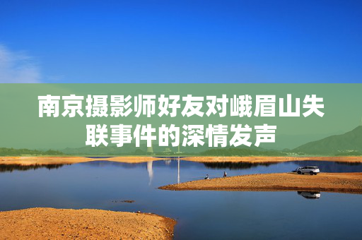 南京摄影师好友对峨眉山失联事件的深情发声