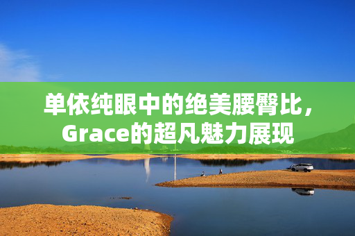 单依纯眼中的绝美腰臀比，Grace的超凡魅力展现