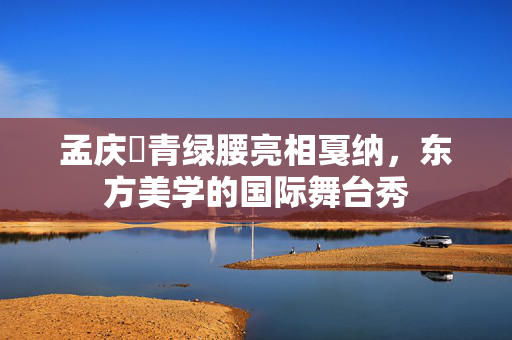 孟庆旸青绿腰亮相戛纳，东方美学的国际舞台秀
