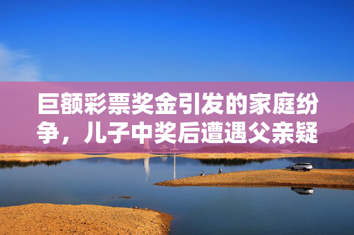 巨额彩票奖金引发的家庭纷争，儿子中奖后遭遇父亲疑虑与前妻受伤
