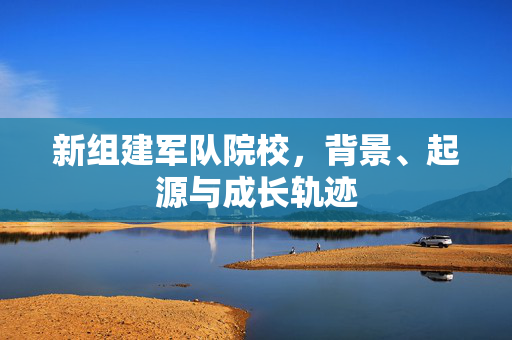 新组建军队院校，背景、起源与成长轨迹