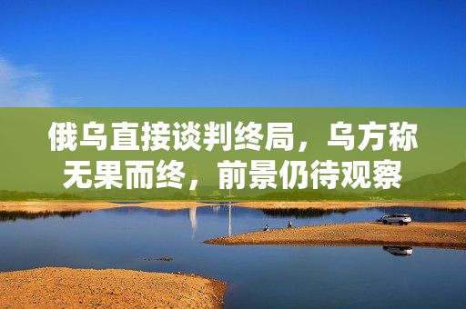 俄乌直接谈判终局，乌方称无果而终，前景仍待观察