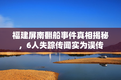 福建屏南翻船事件真相揭秘，6人失踪传闻实为误传