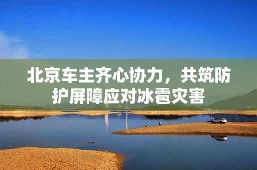 北京车主齐心协力，共筑防护屏障应对冰雹灾害