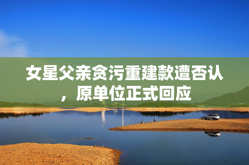 女星父亲贪污重建款遭否认，原单位正式回应