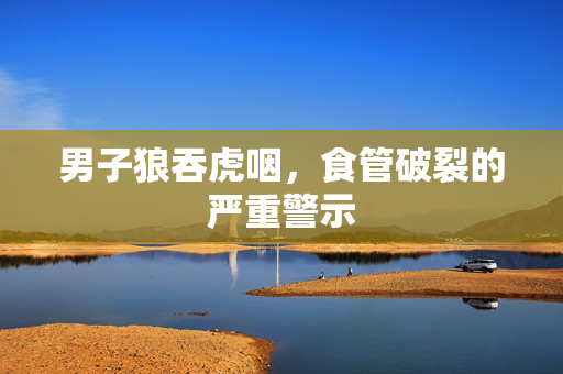 男子狼吞虎咽，食管破裂的严重警示