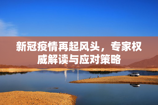 新冠疫情再起风头，专家权威解读与应对策略