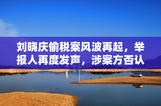 刘晓庆偷税案风波再起，举报人再度发声，涉案方否认指控