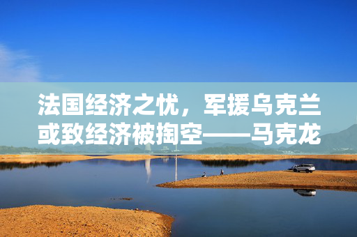 法国经济之忧，军援乌克兰或致经济被掏空——马克龙警告