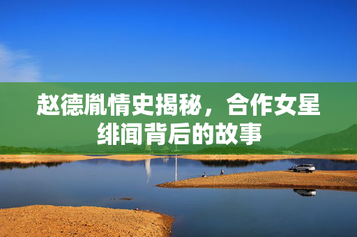 赵德胤情史揭秘，合作女星绯闻背后的故事