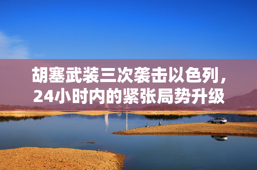 胡塞武装三次袭击以色列，24小时内的紧张局势升级