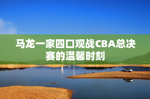 马龙一家四口观战CBA总决赛的温馨时刻