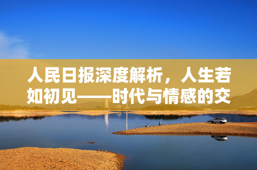 人民日报深度解析，人生若如初见——时代与情感的交织之作